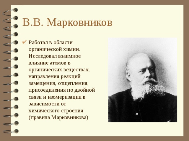 В.В. Марковников Работал в области органической химии. Исследовал взаимное влияние атомов в органических веществах, направления реакций замещения, отщепления, присоединения по двойной связи и изомеризации в зависимости от химического строения (правила Марковникова) 