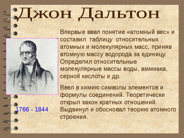 Впервые ввел понятие «атомный вес» и составил таблицу относительных атомных и молекулярных масс, приняв атомную массу водорода за единицу. Определил относительные молекулярные массы воды, аммиака, серной кислоты и др. Ввел в химию символы элементов и формулы соединений. Теоретически открыл закон кратных отношений. Выдвинул и обосновал теорию атомного строения. 1766 - 1844 