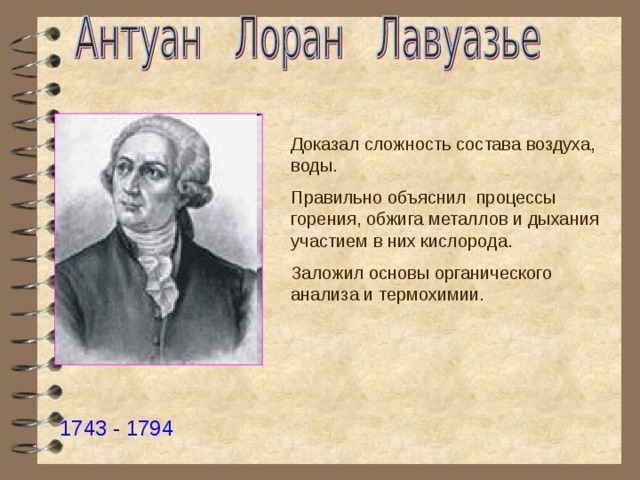 Доказал сложность состава воздуха, воды. Правильно объяснил процессы горения, обжига металлов и дыхания участием в них кислорода. Заложил основы органического анализа и термохимии. 1743 - 1794 