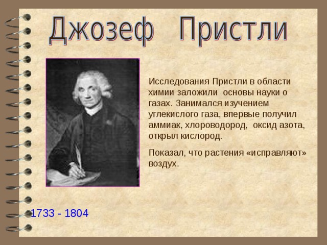 Исследования Пристли в области химии заложили основы науки о газах. Занимался изучением углекислого газа, впервые получил аммиак, хлороводород, оксид азота, открыл кислород. Показал, что растения «исправляют» воздух. 1733 - 1804 