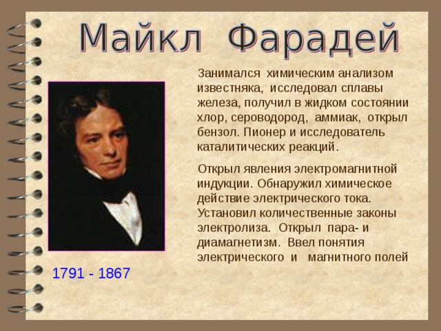 Занимался химическим анализом известняка, исследовал сплавы железа, получил в жидком состоянии хлор, сероводород, аммиак, открыл бензол. Пионер и исследователь каталитических реакций. Открыл явления электромагнитной индукции. Обнаружил химическое действие электрического тока. Установил количественные законы электролиза. Открыл пара- и диамагнетизм. Ввел понятия электрического и магнитного полей 1791 - 1867 