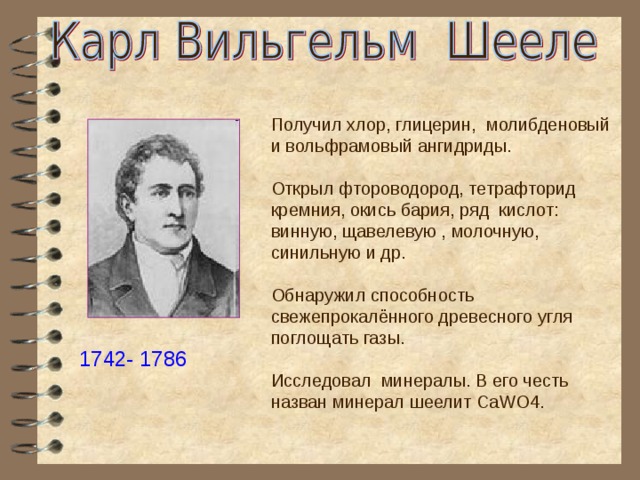 Получил хлор, глицерин, молибденовый и вольфрамовый ангидриды. Открыл фтороводород, тетрафторид кремния, окись бария, ряд кислот: винную, щавелевую , молочную, синильную и др. Обнаружил способность свежепрокалённого древесного угля поглощать газы. Исследовал минералы. В его честь назван минерал шеелит CaWO4. 1742- 1786 