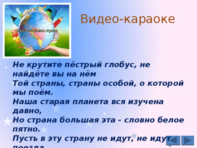 Видео-караоке Не крутите пёстрый глобус, не найдёте вы на нём  Той страны, страны особой, о которой мы поём.  Наша старая планета вся изучена давно,  Но страна большая эта - словно белое пятно. Пусть в эту страну не идут, не идут поезда,  Нас мамы впервые приводят за ручку сюда.  В стране этой звонкой, весёлой  Встречают нас, как новосёлов.  Страна эта в сердце всегда!.. Видео-караоке от music-fantasy.ru на школьную песню к 1 сентября http://music-fantasy.ru/materials/nasha-shkolnaya-strana  