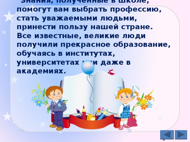 Знания, полученные в школе, помогут вам выбрать профессию, стать уважаемыми людьми, принести пользу нашей стране.  Все известные, великие люди получили прекрасное образование, обучаясь в институтах, университетах или даже в академиях.  