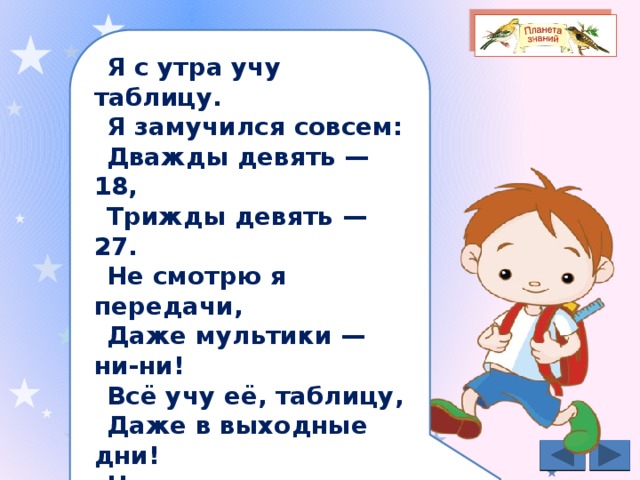 Я с утра учу таблицу. Я замучился совсем: Дважды девять — 18, Трижды девять — 27. Не смотрю я передачи, Даже мультики — ни-ни! Всё учу её, таблицу, Даже в выходные дни! Не гонял я мяч с друзьями, Телевизор не смотрел. Но зато — ура! — таблицу Я, ребята, одолел. 
