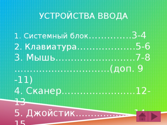 Устройства ввода 1. Системный блок …………..3-4 2. Клавиатура ……………….5-6 3. Мышь……………………..7-8 …… .……………………(доп. 9 -11) 4. Сканер……………………12-13 5. Джойстик……………….14-15 6. Камера…………………..16-17 7. Микрофон……………..18-19 4. Джойстик…………………12-13 