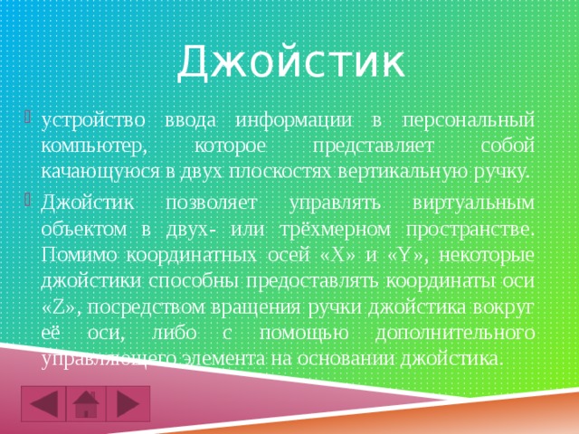 Джойстик устройство ввода информации в персональный компьютер, которое представляет собой качающуюся в двух плоскостях вертикальную ручку. Джойстик позволяет управлять виртуальным объектом в двух- или трёхмерном пространстве. Помимо координатных осей «X» и «Y», некоторые джойстики способны предоставлять координаты оси «Z», посредством вращения ручки джойстика вокруг её оси, либо с помощью дополнительного управляющего элемента на основании джойстика. 