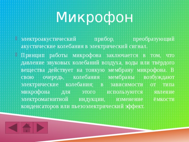 Микрофон электроакустический прибор, преобразующий акустические колебания в элект­рический сигнал. Принцип работы микрофона заключается в том, что давление звуковых колебаний воздуха, воды или твёрдого вещества действует на тонкую мембрану микрофона. В свою очередь, колебания мембраны возбуждают электрические колебания; в зависимости от типа микрофона для этого используются явление электромагнитной индукции, изменение ёмкости конденсаторов или пьезоэлектрический эффект. 