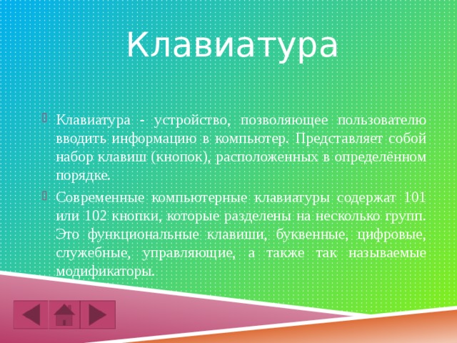 Клавиатура Клавиатура - устройство, позволяющее пользователю вводить информацию в компьютер. Представляет собой набор клавиш (кнопок), расположенных в определённом порядке. Современные компьютерные клавиатуры содержат 101 или 102 кнопки, которые разделены на несколько групп. Это функциональные клавиши, буквенные, цифровые, служебные, управляющие, а также так называемые модификаторы. 