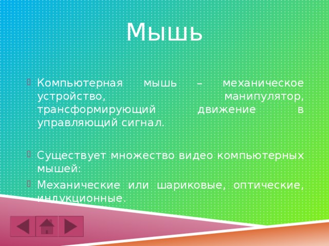Мышь Компьютерная мышь – механическое устройство, манипулятор, трансформирующий движение в управляющий сигнал. Существует множество видео компьютерных мышей: Механические или шариковые, оптические, индукционные. 