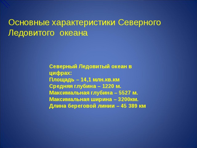 Основные характеристики Северного Ледовитого океана Северный Ледовитый океан в цифрах: Площадь – 14,1 млн.кв.км Средняя глубина – 1220 м. Максимальная глубина – 5527 м. Максимальная ширина – 3200км. Длина береговой линии – 45 389 км  