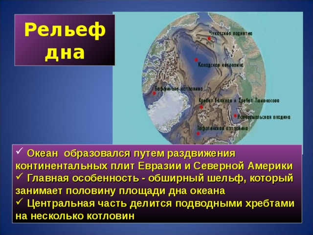 Рельеф дна  Океан образовался путем раздвижения континентальных плит Евразии и Северной Америки  Главная особенность - обширный шельф, который занимает половину площади дна океана  Центральная часть делится подводными хребтами на несколько котловин 