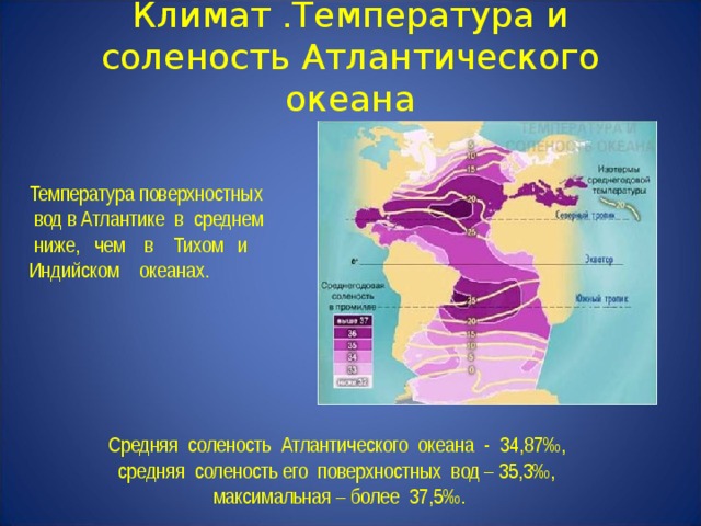 Климат .Температура и соленость Атлантического океана Температура поверхностных  вод в Атлантике в среднем ниже, чем в Тихом и Индийском океанах.    Средняя соленость Атлантического океана - 34,87‰,  средняя соленость его поверхностных вод – 35,3‰,  максимальная – более 37,5‰. 