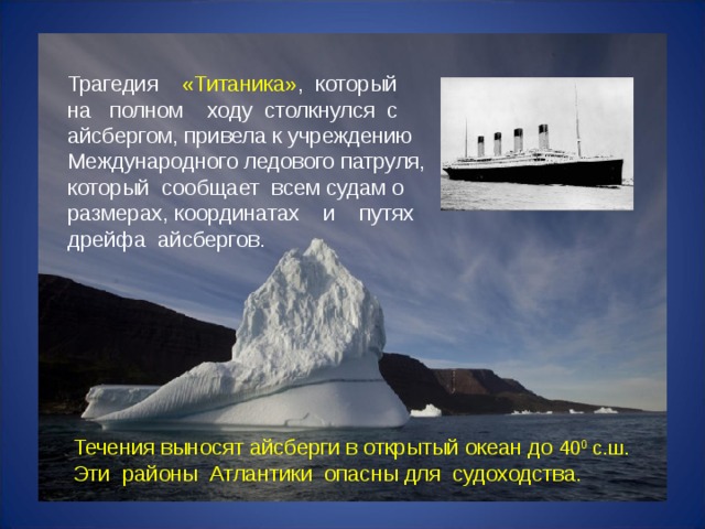 Трагедия «Титаника» ,  который  на полном ходу столкнулся с  айсбергом, привела к учреждению  Международного ледового патруля,  который сообщает всем судам о  размерах, координатах и путях  дрейфа айсбергов. Течения выносят айсберги в открытый океан до 40 0 с.ш. Эти районы Атлантики опасны для судоходства.   