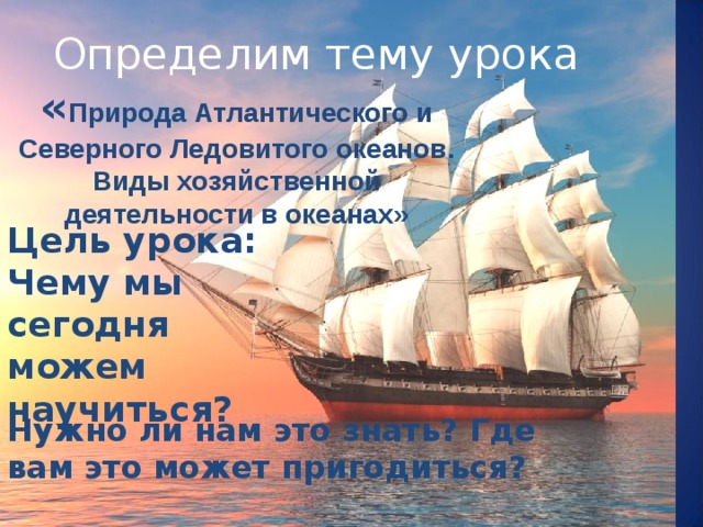 Определим тему урока « Природа Атлантического и Северного Ледовитого океанов. Виды хозяйственной деятельности в океанах»       Цель урока: Чему мы сегодня можем научиться?  Нужно ли нам это знать? Где вам это может пригодиться? 