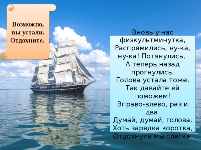 Возможно, вы устали. Отдохните. Вновь у нас физкультминутка, Распрямились, ну-ка, ну-ка! Потянулись, А теперь назад прогнулись. Голова устала тоже. Так давайте ей поможем! Вправо-влево, раз и два. Думай, думай, голова. Хоть зарядка коротка, Отдохнули мы слегка. 
