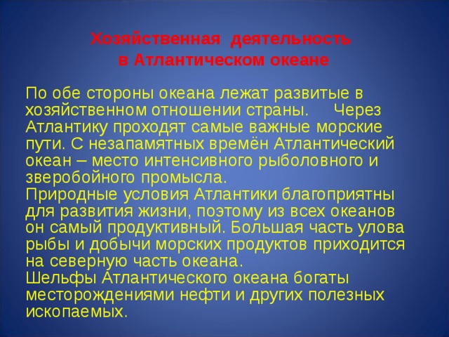 Хозяйственная деятельность  в Атлантическом океане По обе стороны океана лежат развитые в хозяйственном отношении страны. Через Атлантику проходят самые важные морские пути. С незапамятных времён Атлантический океан – место интенсивного рыболовного и зверобойного промысла. Природные условия Атлантики благоприятны для развития жизни, поэтому из всех океанов он самый продуктивный. Большая часть улова рыбы и добычи морских продуктов приходится на северную часть океана. Шельфы Атлантического океана богаты месторождениями нефти и других полезных ископаемых. 