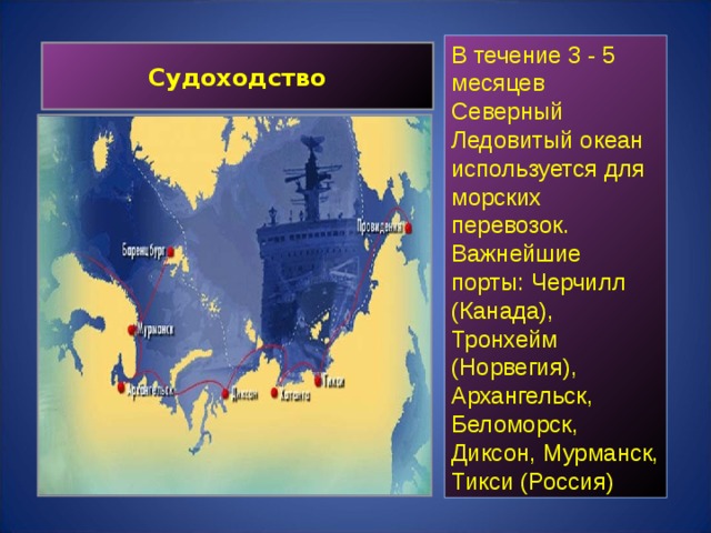 В течение 3 - 5 месяцев Северный Ледовитый океан используется для морских перевозок. Важнейшие порты: Черчилл (Канада), Тронхейм (Норвегия), Архангельск, Беломорск, Диксон, Мурманск, Тикси (Россия) Судоходство 