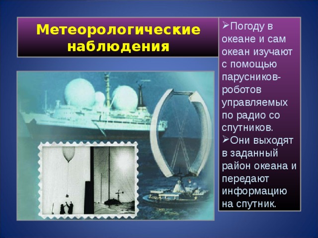 Метеорологические наблюдения Погоду в океане и сам океан изучают с помощью парусников-роботов управляемых по радио со спутников. Они выходят в заданный район океана и передают информацию на спутник.  