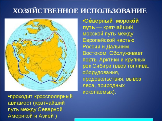 ХОЗЯЙСТВЕННОЕ ИСПОЛЬЗОВАНИЕ Се́верный морско́й путь  — кратчайший морской путь между Европейской частью России и Дальним Востоком. Обслуживает порты Арктики и крупных рек Сибири (ввоз топлива, оборудования, продовольствия, вывоз леса, природных ископаемых).   проходит кроссполярный авиамост (кратчайший путь между Северной Америкой и Азией ) 