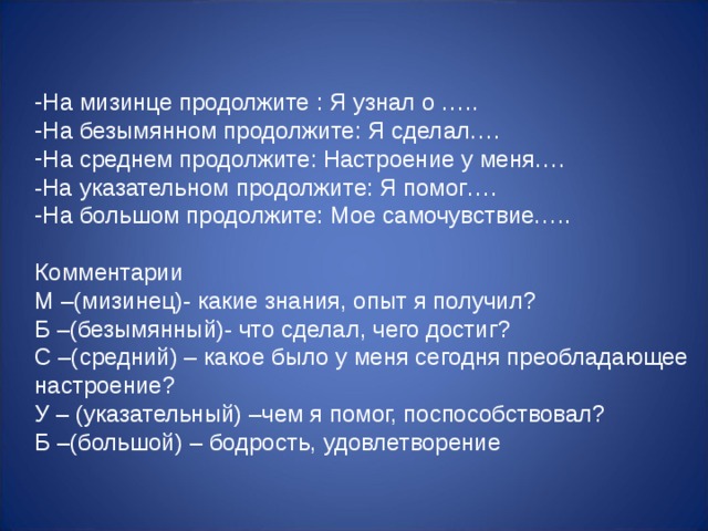 На мизинце продолжите : Я узнал о ….. На безымянном продолжите: Я сделал…. На среднем продолжите: Настроение у меня…. -На указательном продолжите: Я помог…. На большом продолжите: Мое самочувствие…..  Комментарии М –(мизинец)- какие знания, опыт я получил? Б –(безымянный)- что сделал, чего достиг? С –(средний) – какое было у меня сегодня преобладающее настроение? У – (указательный) –чем я помог, поспособствовал? Б –(большой) – бодрость, удовлетворение 