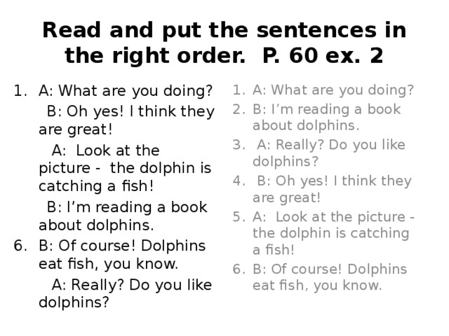 Read and put the sentences in the right order. P. 60 ex. 2 A: What are you doing? A: What are you doing? B: I’m reading a book about dolphins.  A: Really? Do you like dolphins?  B: Oh yes! I think they are great! A: Look at the picture - the dolphin is catching a fish! B: Of course! Dolphins eat fish, you know.  B: Oh yes! I think they are great!  A: Look at the picture - the dolphin is catching a fish!  B: I’m reading a book about dolphins. B: Of course! Dolphins eat fish, you know.  A: Really? Do you like dolphins? 