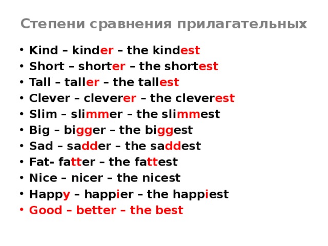 Степени сравнения прилагательных Kind – kind er – the kind est Short – short er – the short est Tall – tall er – the tall est Clever – clever er – the clever est Slim – sli mm er – the sli mm est Big – bi gg er  – the bi gg est Sad – sa dd er – the sa dd est Fat- fa tt er – the fa tt est Nice – nicer – the nicest Happ y – happ i er – the happ i est Good – better – the best 