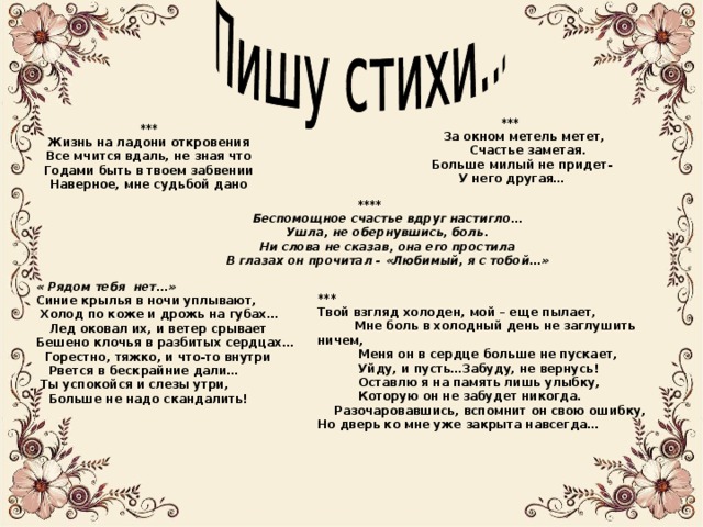 ***  За окном метель метет,  Счастье заметая.  Больше милый не придет-  У него другая… *** Жизнь на ладони откровения Все мчится вдаль, не зная что Годами быть в твоем забвении Наверное, мне судьбой дано ****  Беспомощное счастье вдруг настигло…  Ушла, не обернувшись, боль.  Ни слова не сказав, она его простила  В глазах он прочитал - «Любимый, я с тобой…» « Рядом тебя нет…» Синие крылья в ночи уплывают,  Холод по коже и дрожь на губах…  Лед оковал их, и ветер срывает Бешено клочья в разбитых сердцах…  Горестно, тяжко, и что-то внутри  Рвется в бескрайние дали…  Ты успокойся и слезы утри,  Больше не надо скандалить! *** Твой взгляд холоден, мой – еще пылает,  Мне боль в холодный день не заглушить ничем,  Меня он в сердце больше не пускает,  Уйду, и пусть…Забуду, не вернусь!  Оставлю я на память лишь улыбку,  Которую он не забудет никогда.  Разочаровавшись, вспомнит он свою ошибку, Но дверь ко мне уже закрыта навсегда… 