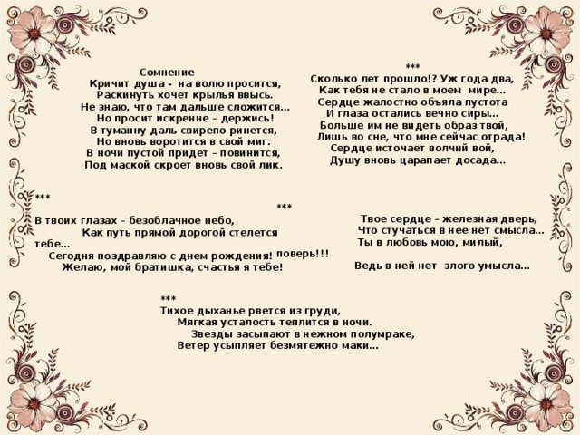 *** Сколько лет прошло!? Уж года два, Как тебя не стало в моем мире… Сердце жалостно объяла пустота И глаза остались вечно сиры…  Больше им не видеть образ твой,  Лишь во сне, что мне сейчас отрада! Сердце источает волчий вой,  Душу вновь царапает досада…  Сомнение  Кричит душа - на волю просится,  Раскинуть хочет крылья ввысь.  Не знаю, что там дальше сложится…  Но просит искренне – держись!  В туманну даль свирепо ринется,  Но вновь воротится в свой миг.  В ночи пустой придет – повинится,  Под маской скроет вновь свой лик. ***  В твоих глазах – безоблачное небо,  Как путь прямой дорогой стелется тебе…  Сегодня поздравляю с днем рождения!  Желаю, мой братишка, счастья я тебе! ***  Твое сердце – железная дверь,  Что стучаться в нее нет смысла…  Ты в любовь мою, милый, поверь!!!  Ведь в ней нет злого умысла… *** Тихое дыханье рвется из груди,  Мягкая усталость теплится в ночи.  Звезды засыпают в нежном полумраке,  Ветер усыпляет безмятежно маки… 