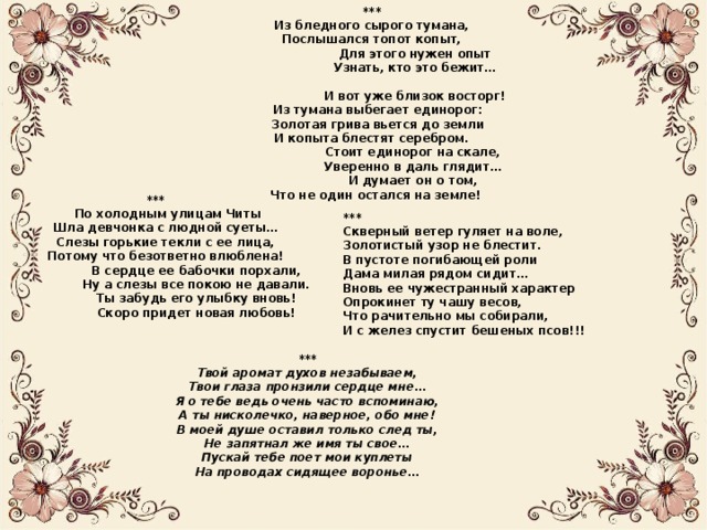 *** Из бледного сырого тумана, Послышался топот копыт,  Для этого нужен опыт  Узнать, кто это бежит…   И вот уже близок восторг!  Из тумана выбегает единорог:  Золотая грива вьется до земли И копыта блестят серебром.  Стоит единорог на скале,  Уверенно в даль глядит…  И думает он о том,  Что не один остался на земле!  ***  По холодным улицам Читы  Шла девчонка с людной суеты…  Слезы горькие текли с ее лица,  Потому что безответно влюблена!  В сердце ее бабочки порхали,  Ну а слезы все покою не давали.  Ты забудь его улыбку вновь!  Скоро придет новая любовь! *** Скверный ветер гуляет на воле, Золотистый узор не блестит. В пустоте погибающей роли Дама милая рядом сидит… Вновь ее чужестранный характер Опрокинет ту чашу весов, Что рачительно мы собирали, И с желез спустит бешеных псов!!! *** Твой аромат духов незабываем, Твои глаза пронзили сердце мне… Я о тебе ведь очень часто вспоминаю, А ты нисколечко, наверное, обо мне! В моей душе оставил только след ты, Не запятнал же имя ты свое… Пускай тебе поет мои куплеты На проводах сидящее воронье… 