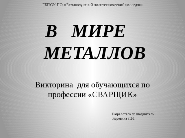 ГБПОУ ПО « Великолукский политехнический колледж » В МИРЕ  МЕТАЛЛОВ Викторина для обучающихся по профессии «СВАРЩИК» Разработала преподаватель Коровина Л.И. 