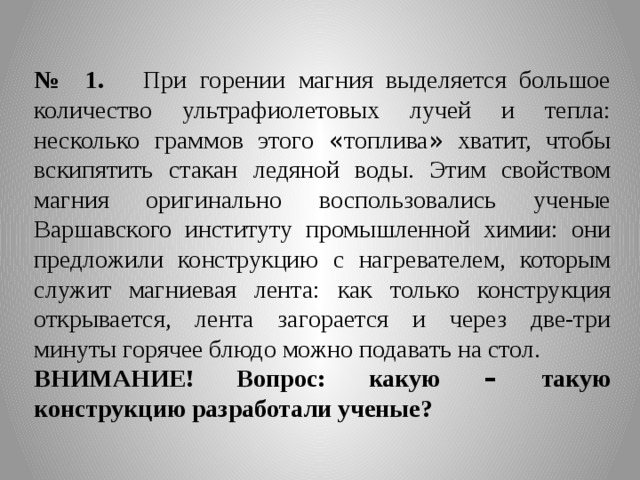 № 1. При горении магния выделяется большое количество ультрафиолетовых лучей и тепла: несколько граммов этого « топлива » хватит, чтобы вскипятить стакан ледяной воды. Этим свойством магния оригинально воспользовались ученые Варшавского институту промышленной химии: они предложили конструкцию с нагревателем, которым служит магниевая лента: как только конструкция открывается, лента загорается и через две-три минуты горячее блюдо можно подавать на стол. ВНИМАНИЕ! Вопрос: какую – такую конструкцию разработали ученые? 