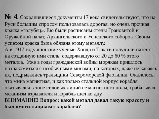 № 4 . Сохранившиеся документы 17 века свидетельствуют, что на Руси большим спросом пользовалась дорогая, но очень прочная краска «голубец». Ею были расписаны стены Грановитой и Оружейной палат, Архангельского и Успенского соборов. Своим успехом краска была обязана этому металлу. А в 1917 году японские ученые Хонда и Такаги получили патент на созданную ими сталь, содержавшую от 20 до 60 % этого металла. Уже в годы гражданской войны морякам пришлось познакомиться с необычными минами, на которых, даже не касаясь их, подрывались тральщики Североморской флотилии. Оказалось, что мина магнитная, и как только стальной корпус корабля оказывался в зоне силовых линий ее магнитного полы, срабатывал механизм взрывателя и корабль шел ко дну. ВНИМАНИЕ! Вопрос: какой металл давал такую красоту и был «могильщиком» кораблей? 