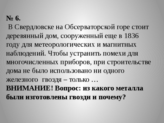 № 6.  В Свердловске на Обсерваторской горе стоит деревянный дом, сооруженный еще в 1836 году для метеорологических и магнитных наблюдений. Чтобы устранить помехи для многочисленных приборов, при строительстве дома не было использовано ни одного железного гвоздя – только … ВНИМАНИЕ! Вопрос: из какого металла были изготовлены гвозди и почему? 