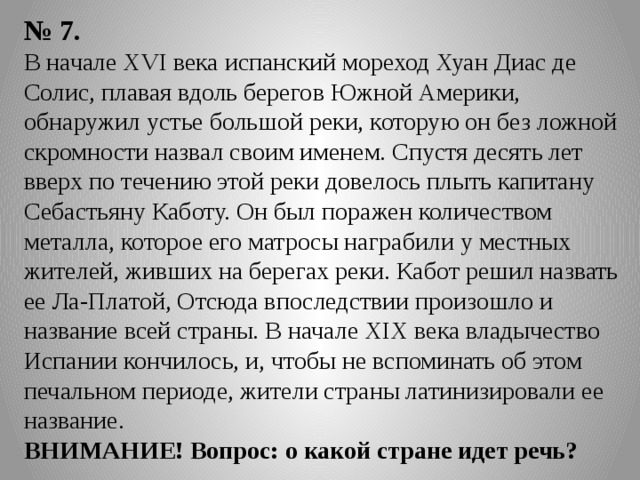 № 7. В начале XVI века испанский мореход Хуан Диас де Солис, плавая вдоль берегов Южной Америки, обнаружил устье большой реки, которую он без ложной скромности назвал своим именем. Спустя десять лет вверх по течению этой реки довелось плыть капитану Себастьяну Каботу. Он был поражен количеством металла, которое его матросы награбили у местных жителей, живших на берегах реки. Кабот решил назвать ее Ла-Платой, Отсюда впоследствии произошло и название всей страны. В начале XIX века владычество Испании кончилось, и, чтобы не вспоминать об этом печальном периоде, жители страны латинизировали ее название. ВНИМАНИЕ! Вопрос: о какой стране идет речь? 