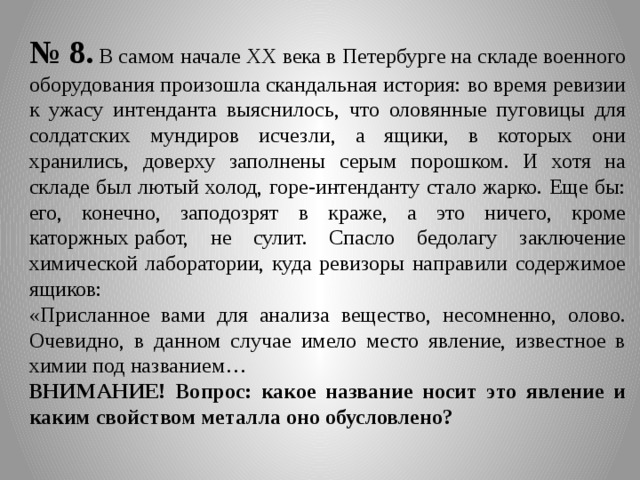 № 8. В самом начале XX века в Петербурге на складе военного оборудования произошла скандальная история: во время ревизии к ужасу интенданта выяснилось, что оловянные пуговицы для солдатских мундиров исчезли, а ящики, в которых они хранились, доверху заполнены серым порошком. И хотя на складе был лютый холод, горе-интенданту стало жарко. Еще бы: его, конечно, заподозрят в краже, а это ничего, кроме каторжных работ, не сулит. Спасло бедолагу заключение химической лаборатории, куда ревизоры направили содержимое ящиков: «Присланное вами для анализа вещество, несомненно, олово. Очевидно, в данном случае имело место явление, известное в химии под названием… ВНИМАНИЕ! Вопрос: какое название носит это явление и каким свойством металла оно обусловлено? 