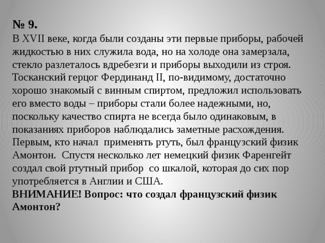 № 9. В XVII веке, когда были созданы эти первые приборы, рабочей жидкостью в них служила вода, но на холоде она замерзала, стекло разлеталось вдребезги и приборы выходили из строя. Тосканский герцог Фердинанд II, по-видимому, достаточно хорошо знакомый с винным спиртом, предложил использовать его вместо воды – приборы стали более надежными, но, поскольку качество спирта не всегда было одинаковым, в показаниях приборов наблюдались заметные расхождения. Первым, кто начал применять ртуть, был французский физик Амонтон. Спустя несколько лет немецкий физик Фаренгейт создал свой ртутный прибор со шкалой, которая до сих пор употребляется в Англии и США. ВНИМАНИЕ! Вопрос: что создал французский физик Амонтон? 
