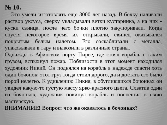№ 10.  Это умели изготовлять еще 3000 лет назад. В бочку наливали раствор уксуса, сверху укладывали ветки кустарника, а на них - куски свинца, после чего бочки плотно закупоривали. Когда спустя некоторое время их открывали, свинец оказывался покрытым белым налетом. Его соскабливали с металла, упаковывали в тару и вывозили в различные страны. Однажды в Афинском порту Пирее, где стоял корабль с таким грузом, вспыхнул пожар. Поблизости в этот момент находился художник Никий. Он поднялся на корабль в надежде спасти хоть один бочонок: этот груз тогда стоил дорого, да и достать его было порой нелегко. К удивлению Никия, в обуглившихся бочонках он увидел какую-то густую массу ярко-красного цвета. Схватив один из бочонков, художник покинул корабль и поспешил в свою мастерскую. ВНИМАНИЕ! Вопрос: что же оказалось в бочонках? 
