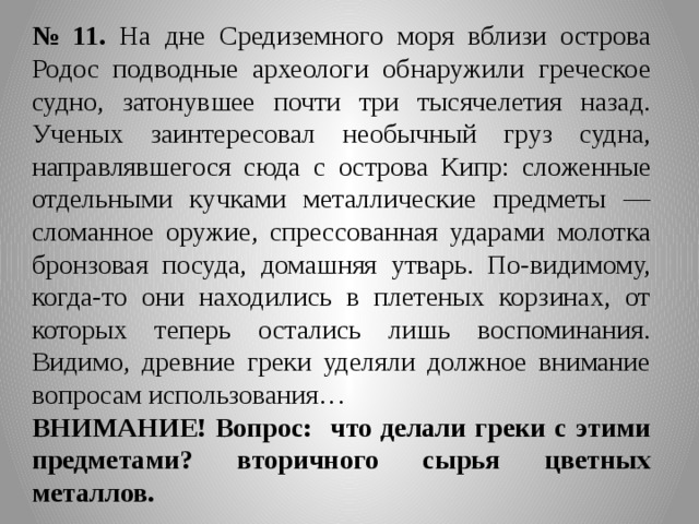 № 11. На дне Средиземного моря вблизи острова Родос подводные археологи обнаружили греческое судно, затонувшее почти три тысячелетия назад. Ученых заинтересовал необычный груз судна, направлявшегося сюда с острова Кипр: сложенные отдельными кучками металлические предметы — сломанное оружие, спрессованная ударами молотка бронзовая посуда, домашняя утварь. По-видимому, когда-то они находились в плетеных корзинах, от которых теперь остались лишь воспоминания. Видимо, древние греки уделяли должное внимание вопросам использования… ВНИМАНИЕ! Вопрос: что делали греки с этими предметами? вторичного сырья цветных металлов. 