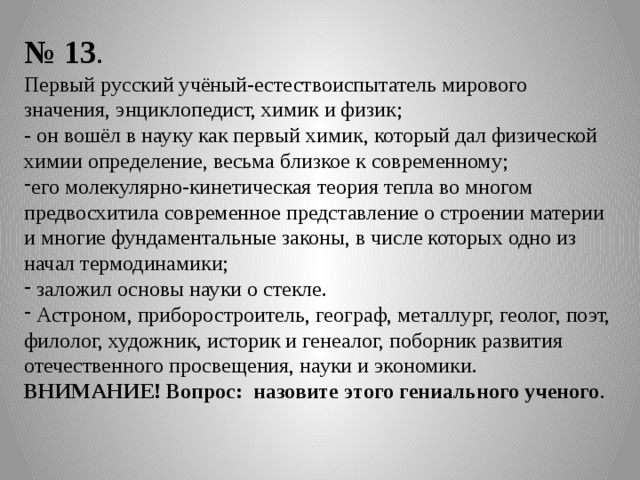 № 13 . Первый русский учёный-естествоиспытатель мирового значения, энциклопедист, химик и физик; - он вошёл в науку как первый химик, который дал физической химии определение, весьма близкое к современному; его молекулярно-кинетическая теория тепла во многом предвосхитила современное представление о строении материи и многие фундаментальные законы, в числе которых одно из начал термодинамики;  заложил основы науки о стекле.  Астроном, приборостроитель, географ, металлург, геолог, поэт, филолог, художник, историк и генеалог, поборник развития отечественного просвещения, науки и экономики. ВНИМАНИЕ! Вопрос: назовите этого гениального ученого . 