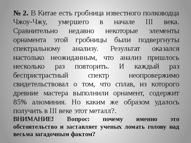 № 2.  В Китае есть гробница известного полководца Чжоу-Чжу, умершего в начале III века. Сравнительно недавно некоторые элементы орнамента этой гробницы были подвергнуты спектральному анализу. Результат оказался настолько неожиданным, что анализ пришлось несколько раз повторить. И каждый раз беспристрастный спектр неопровержимо свидетельствовал о том, что сплав, из которого древние мастера выполнили орнамент, содержит 85% алюминия. Но каким же образом удалось получить в III веке этот металл?. ВНИМАНИЕ! Вопрос: почему именно это обстоятельство и заставляет ученых ломать голову над весьма загадочным фактом? 