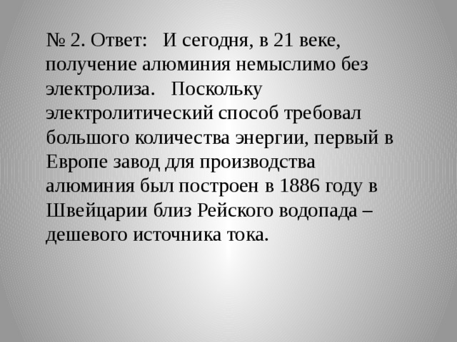 № 2. Ответ: И сегодня, в 21 веке, получение алюминия немыслимо без электролиза. Поскольку электролитический способ требовал большого количества энергии, первый в Европе завод для производства алюминия был построен в 1886 году в Швейцарии близ Рейского водопада – дешевого источника тока. 