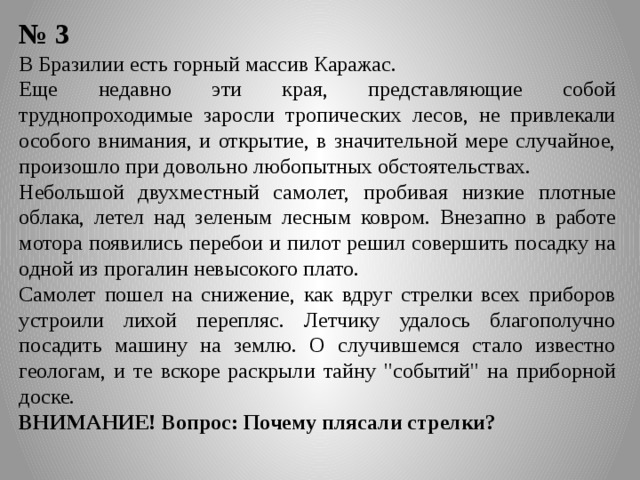 № 3 В Бразилии есть горный массив Каражас. Еще недавно эти края, представляющие собой труднопроходимые заросли тропических лесов, не привлекали особого внимания, и открытие, в значительной мере случайное, произошло при довольно любопытных обстоятельствах. Небольшой двухместный самолет, пробивая низкие плотные облака, летел над зеленым лесным ковром. Внезапно в работе мотора появились перебои и пилот решил совершить посадку на одной из прогалин невысокого плато. Самолет пошел на снижение, как вдруг стрелки всех приборов устроили лихой перепляс. Летчику удалось благополучно посадить машину на землю. О случившемся стало известно геологам, и те вскоре раскрыли тайну 