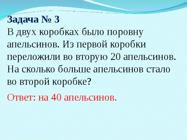 Задача № 3 В двух коробках было поровну апельсинов. Из первой коробки переложили во вторую 20 апельсинов. На сколько больше апельсинов стало во второй коробке? Ответ: на 40 апельсинов.