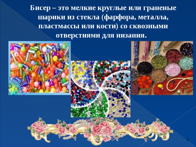 Бисер – это мелкие круглые или граненые шарики из стекла (фарфора, металла, пластмассы или кости) со сквозными отверстиями для низания.        