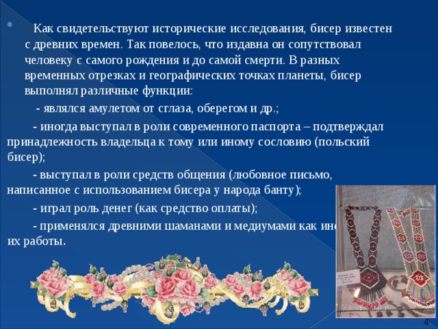     Как свидетельствуют исторические исследования, бисер известен с древних времен. Так повелось, что издавна он сопутствовал человеку с самого рождения и до самой смерти. В разных временных отрезках и географических точках планеты, бисер выполнял различные функции:           - являлся амулетом от сглаза, оберегом и др.;          - иногда выступал в роли современного паспорта – подтверждал принадлежность владельца к тому или иному сословию (польский бисер);          - выступал в роли средств общения (любовное письмо, написанное с использованием бисера у народа банту);          - играл роль денег (как средство оплаты);          - применялся древними шаманами и медиумами как инструмент их работы .  