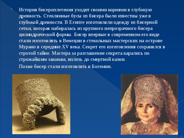 История бисероплетения уходит своими корнями в глубокую древность. Стеклянные бусы из бисера были известны уже в глубокой древности. В Египте изготовляли одежду из бисерной сетки, которая набиралась из крупного непрозрачного бисера цилиндрической формы.  Бисер впервые в современном его виде стали изготовлять в Венеции в стекольных мастерских на острове Мурано в середине XV века. Секрет его изготовления сохранялся в строгой тайне. Мастера за разглашение секрета карались по строжайшим законам, вплоть до смертной казни.  Позже бисер стали изготовлять в Богемии .   