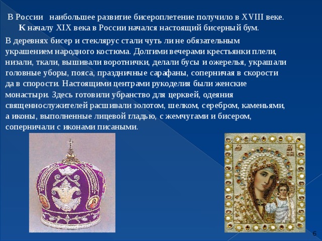  В России наибольшее развитие бисероплетение получило в XVIII веке. К  началу ХIХ века в России начался настоящий бисерный бум.  В деревнях бисер и стеклярус стали чуть ли не обязательным украшением народного костюма. Долгими вечерами крестьянки плели, низали, ткали, вышивали воротнички, делали бусы и ожерелья, украшали головные уборы, пояса, праздничные сарафаны, соперничая в скорости да в спорости. Настоящими центрами рукоделия были женские монастыри. Здесь готовили убранство для церквей, одеяния священнослужителей расшивали золотом, шелком, серебром, каменьями, а иконы, выполненные лицевой гладью, с жемчугами и бисером, соперничали с иконами писаными.  
