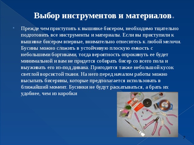  Выбор инструментов и материалов .   Прежде чем приступить к вышивке бисером, необходимо тщательно подготовить все инструменты и материалы. Если вы приступили к вышивке бисером впервые, внимательно отнеситесь к любой мелочи. Бусины можно сложить в устойчивую плоскую емкость с небольшими бортиками, тогда вероятность опрокинуть ее будет минимальной и вам не придется собирать бисер со всего пола и выуживать его из-под дивана. Пригодится также небольшой кусок светлой ворсистой ткани. На него перед началом работы можно высыпать бисерины, которые предполагается использовать в ближайший момент. Бусинки не будут раскатываться, а брать их удобнее, чем из коробки   