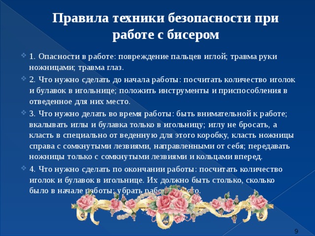 Правила техники безопасности при работе с бисером   1. Опасности в работе: повреждение пальцев иглой; травма руки ножницами; травма глаз.  2. Что нужно сделать до начала работы: посчитать количество иголок и булавок в игольнице; положить инструменты и приспособления в отведенное для них место.  3. Что нужно делать во время работы: быть внимательной к работе; вкалывать иглы и булавка только в игольницу; иглу не бросать, а класть в специально от веденную для этого коробку, класть ножницы справа с сомкнутыми лезвиями, направленными от себя; передавать ножницы только с сомкнутыми лезвиями и кольцами вперед.  4. Что нужно сделать по окончании работы: посчитать количество иголок и булавок в игольнице. Их должно быть столько, сколько было в начале работы; убрать рабочее место.  